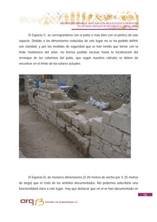 INFORME PRELIMINAR DE LA ACTUACIÓN ARQUEOLÓGICA PREVENTIVA
                                             EN LA PLAZA VAZQUEZ DE MOLINA Nº 7. UBEDA. JAÉN.


       El Espacio C, se correspondería con el patio o más bien con el pórtico de este
espacio. Debido a las dimensiones reducidas de este lugar no se ha podido definir
con claridad, y por las medidas de seguridad que se han tenido que tomar con la
linde medianera del solar, no hemos podido excavar hasta la localización del
arranque de las columnas del patio, que según nuestros cálculos se deben de
encontrar en el límite de los solares actuales.




       El Espacio D, de menores dimensiones (3.20 metros de ancho por 5.35 metros
de largo) que el resto de los ámbitos documentados. No podemos adscribirle una
funcionalidad clara a este lugar. Hay que destacar que en el se han documentado en
                                                                                                98
 
