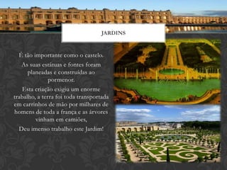JARDINS


  É tão importante como o castelo.
   As suas estátuas e fontes foram
      planeadas e construídas ao
               pormenor.
   Esta criação exigiu um enorme
trabalho, a terra foi toda transportada
em carrinhos de mão por milhares de
homens de toda a frança e as árvores
         vinham em camiões,
  Deu imenso trabalho este Jardim!
 