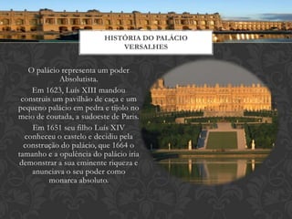 HISTÓRIA DO PALÁCIO
                              VERSALHES


   O palácio representa um poder
            Absolutista.
    Em 1623, Luís XIII mandou
 construis um pavilhão de caça e um
pequeno palácio em pedra e tijolo no
meio de coutada, a sudoeste de Paris.
    Em 1651 seu filho Luís XIV
  conheceu o castelo e decidiu pela
  construção do palácio, que 1664 o
tamanho e a opulência do palácio iria
 demonstrar a sua eminente riqueza e
    anunciava o seu poder como
         monarca absoluto.
 