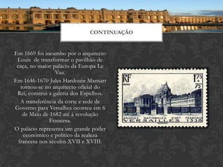 CONTINUAÇÃO


Em 1669 foi incumbo por o arquitecto
 Louis de transformar o pavilhão de
 caça, no maior palácio da Europa Le
                  Vau.
Em 1646-1670 Jules Hardouin Mansart
   tornou-se no arquitecto oficial do
 Rei, construi a galeria dos Espelhos.
   A transferência da corte e sede de
Governo para Versalhes ocorreu em 6
    de Maio de 1682 até à revolução
               Francesa.
O palácio representa um grande poder
    económico e político da realeza
  francesa nos séculos XVII e XVIII.
 