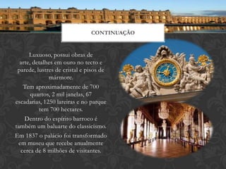 CONTINUAÇÃO


      Luxuoso, possui obras de
  arte, detalhes em ouro no tecto e
 parede, lustres de cristal e pisos de
              mármore.
   Tem aproximadamente de 700
       quartos, 2 mil janelas, 67
escadarias, 1250 lareiras e no parque
          tem 700 hectares.
    Dentro do espírito barroco é
também um baluarte do classicismo.
Em 1837 o palácio foi transformado
 em museu que recebe anualmente
  cerca de 8 milhões de visitantes.
 