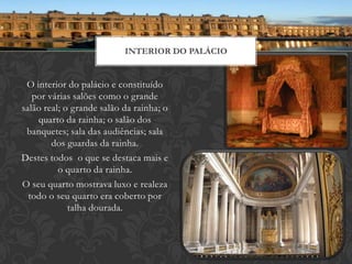 INTERIOR DO PALÁCIO


 O interior do palácio e constituído
   por várias salões como o grande
salão real; o grande salão da rainha; o
    quarto da rainha; o salão dos
 banquetes; sala das audiências; sala
        dos guardas da rainha.
Destes todos o que se destaca mais e
          o quarto da rainha.
O seu quarto mostrava luxo e realeza
  todo o seu quarto era coberto por
             talha dourada.
 