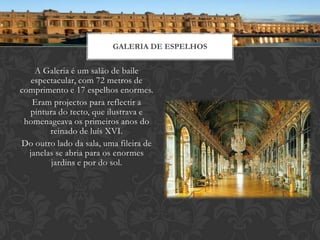 GALERIA DE ESPELHOS


    A Galeria é um salão de baile
   espectacular, com 72 metros de
comprimento e 17 espelhos enormes.
   Eram projectos para reflectir a
  pintura do tecto, que ilustrava e
 homenageava os primeiros anos do
        reinado de luís XVI.
Do outro lado da sala, uma fileira de
  janelas se abria para os enormes
        jardins e por do sol.
 