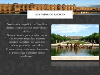 EXTERIOR DO PALÁCIO


No exterior do palácio de Versalhes
destaca-se mais os seus maravilhosos
               jardins.
No seu exterior pode-se observar as
  suas estatuas magnificas na parte
  superior do palácio de Versalhes
    onde se pode observar realeza.
O seu exterior também trás harmonia
   as pessoas que o desejam visitar
             atualmente.
 