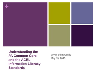 +
Understanding the
PA Common Core
and the ACRL
Information Literacy
Standards
Ellysa Stern Cahoy
May 13, 2015
 