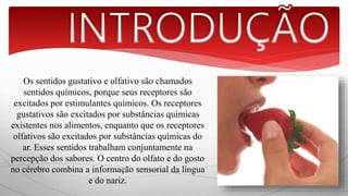 Os sentidos gustativo e olfativo são chamados 
sentidos químicos, porque seus receptores são 
excitados por estimulantes químicos. Os receptores 
gustativos são excitados por substâncias químicas 
existentes nos alimentos, enquanto que os receptores 
olfativos são excitados por substâncias químicas do 
ar. Esses sentidos trabalham conjuntamente na 
percepção dos sabores. O centro do olfato e do gosto 
no cérebro combina a informação sensorial da língua 
e do nariz. 
 