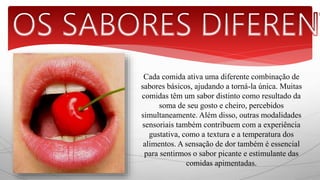 Cada comida ativa uma diferente combinação de 
sabores básicos, ajudando a torná-la única. Muitas 
comidas têm um sabor distinto como resultado da 
soma de seu gosto e cheiro, percebidos 
simultaneamente. Além disso, outras modalidades 
sensoriais também contribuem com a experiência 
gustativa, como a textura e a temperatura dos 
alimentos. A sensação de dor também é essencial 
para sentirmos o sabor picante e estimulante das 
comidas apimentadas. 
 