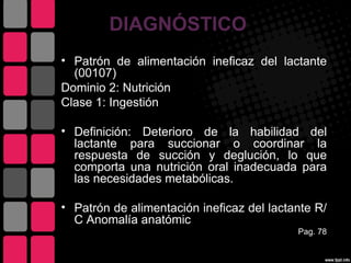 DIAGNÓSTICO
• Patrón de alimentación ineficaz del lactante
  (00107)
Dominio 2: Nutrición
Clase 1: Ingestión

• Definición: Deterioro de la habilidad del
  lactante para succionar o coordinar la
  respuesta de succión y deglución, lo que
  comporta una nutrición oral inadecuada para
  las necesidades metabólicas.

• Patrón de alimentación ineficaz del lactante R/
  C Anomalía anatómic
                                           Pag. 78
 