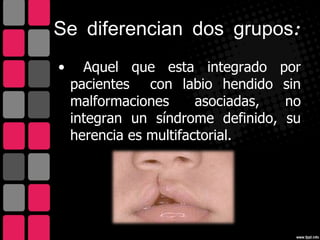Se diferencian dos grupos:
•     Aquel que esta integrado por
    pacientes con labio hendido sin
    malformaciones      asociadas, no
    integran un síndrome definido, su
    herencia es multifactorial.
 