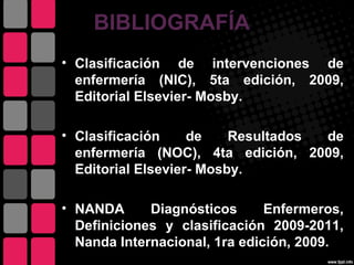BIBLIOGRAFÍA
• Clasificación de intervenciones de
  enfermería (NIC), 5ta edición, 2009,
  Editorial Elsevier- Mosby.

• Clasificación     de    Resultados de
  enfermería (NOC), 4ta edición, 2009,
  Editorial Elsevier- Mosby.

• NANDA      Diagnósticos      Enfermeros,
  Definiciones y clasificación 2009-2011,
  Nanda Internacional, 1ra edición, 2009.
 