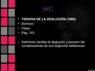 NIC
•   TERAPIA DE LA DEGLUCIÓN (1860)
•   Dominio:
•   Clase:
•   Pág. 743

• Definición: facilitar la deglución y prevenir las
  complicaciones de una deglución defectuosa.
 