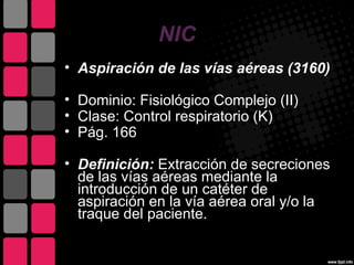 NIC
• Aspiración de las vías aéreas (3160)

• Dominio: Fisiológico Complejo (II)
• Clase: Control respiratorio (K)
• Pág. 166

• Definición: Extracción de secreciones
  de las vías aéreas mediante la
  introducción de un catéter de
  aspiración en la vía aérea oral y/o la
  traque del paciente.
 