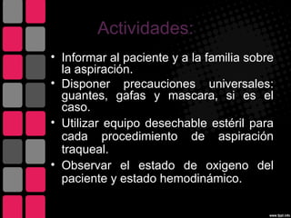 Actividades:
• Informar al paciente y a la familia sobre
  la aspiración.
• Disponer precauciones universales:
  guantes, gafas y mascara, si es el
  caso.
• Utilizar equipo desechable estéril para
  cada procedimiento de aspiración
  traqueal.
• Observar el estado de oxigeno del
  paciente y estado hemodinámico.
 