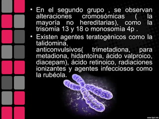 • En el segundo grupo , se observan
  alteraciones    cromosómicas     (   la
  mayoría no hereditarias), como la
  trisomía 13 y 18 o monosomìa 4p .
• Existen agentes teratogènicos como la
  talidomina,
  anticonvulsivos( trimetadiona, para
  metadiona, hidantoìna, ácido valproico,
  diacepam), ácido retinoico, radiaciones
  ionizantes y agentes infecciosos como
  la rubéola.
 
