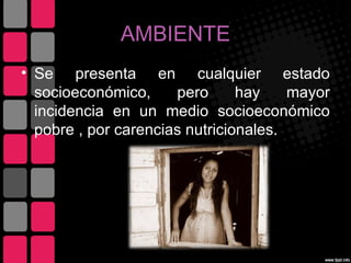 AMBIENTE
• Se presenta en cualquier estado
  socioeconómico,     pero      hay    mayor
  incidencia en un medio socioeconómico
  pobre , por carencias nutricionales.
 