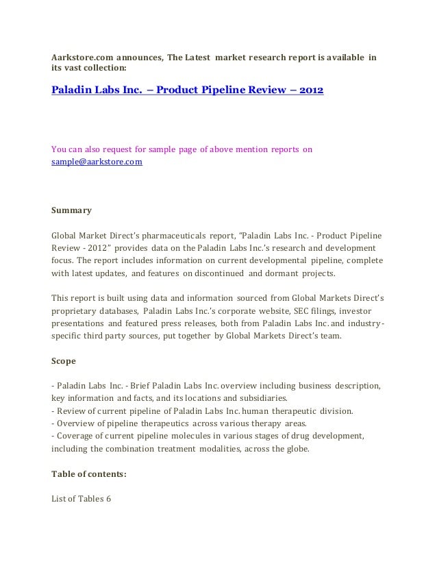 Aarkstore.com announces, The Latest market research report is available in
its vast collection:
Paladin Labs Inc. – Product Pipeline Review – 2012
You can also request for sample page of above mention reports on
sample@aarkstore.com
Summary
Global Market Direct’s pharmaceuticals report, “Paladin Labs Inc. - Product Pipeline
Review - 2012” provides data on the Paladin Labs Inc.’s research and development
focus. The report includes information on current developmental pipeline, complete
with latest updates, and features on discontinued and dormant projects.
This report is built using data and information sourced from Global Markets Direct’s
proprietary databases, Paladin Labs Inc.’s corporate website, SEC filings, investor
presentations and featured press releases, both from Paladin Labs Inc. and industry-
specific third party sources, put together by Global Markets Direct’s team.
Scope
- Paladin Labs Inc. - Brief Paladin Labs Inc. overview including business description,
key information and facts, and its locations and subsidiaries.
- Review of current pipeline of Paladin Labs Inc. human therapeutic division.
- Overview of pipeline therapeutics across various therapy areas.
- Coverage of current pipeline molecules in various stages of drug development,
including the combination treatment modalities, across the globe.
Table of contents:
List of Tables 6
 