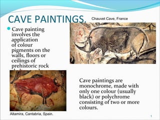 CAVE PAINTINGS.
Cave painting
involves the
application
of colour
pigments on the
walls, floors or
ceilings of
prehistoric rock
shelters and caves.
Cave paintings are
monochrome, made with
only one colour (usually
black) or polychrome
consisting of two or more
colours.
Chauvet Cave, France
Altamira, Cantabria, Spain.
1
 