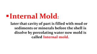 Internal Mold:
later that cavity of part is filled with mud or
sediments or minerals before the shell is
disolve by percolating water now mold is
called Internal mold.
 