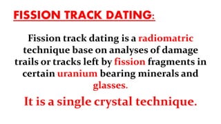 FISSION TRACK DATING:
Fission track dating is a radiomatric
technique base on analyses of damage
trails or tracks left by fission fragments in
certain uranium bearing minerals and
glasses.
It is a single crystal technique.
 