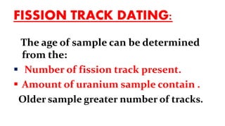 FISSION TRACK DATING:
The age of sample can be determined
from the:
 Number of fission track present.
 Amount of uranium sample contain .
Older sample greater number of tracks.
 