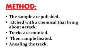 METHOD:
 The sample are polished.
 Etched with a chemical that bring
about a track.
 Tracks are counted.
 Then sample heated.
 Anealing the track.
 