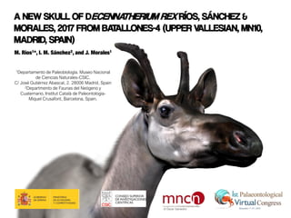 A NEW SKULL OF DECENNATHERIUM REX RÍOS, SÁNCHEZ &
MORALES, 2017 FROM BATALLONES-4 (UPPER VALLESIAN, MN10,
MADRID, SPAIN)
M. Ríos1*, I. M. Sánchez2, and J. Morales1
1Departamento de Paleobiología. Museo Nacional
de Ciencias Naturales-CSIC.
C/ José Gutiérrez Abascal, 2. 28006 Madrid, Spain
2Departmento de Faunas del Neógeno y
Cuaternario, Institut Català de Paleontologia-
Miquel Crusafont, Barcelona, Spain.
© Óscar Sanisidro
 