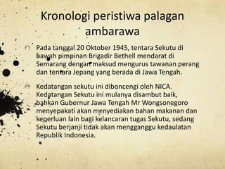 Kronologi peristiwa palagan
ambarawa
Pada tanggal 20 Oktober 1945, tentara Sekutu di
bawah pimpinan Brigadir Bethell mendarat di
Semarang dengan maksud mengurus tawanan perang
dan tentara Jepang yang berada di Jawa Tengah.
Kedatangan sekutu ini diboncengi oleh NICA.
Kedatangan Sekutu ini mulanya disambut baik,
bahkan Gubernur Jawa Tengah Mr Wongsonegoro
menyepakati akan menyediakan bahan makanan dan
keperluan lain bagi kelancaran tugas Sekutu, sedang
Sekutu berjanji tidak akan mengganggu kedaulatan
Republik Indonesia.
 