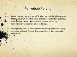 Ketika pasukan Sekutu dan NICA telah sampai di Ambarawa dan
Magelang untuk membebaskan para tawanan tentara Belanda,
para tawanan tersebut malah dipersenjatai sehingga
menimbulkan kemarahan pihak Indonesia.
Di Magelang, tentara Sekutu bertindak sebagai penguasa yang
mencoba melucuti Tentara Keamanan Rakyat dan membuat
kekacauan.
Penyebab Perang
 