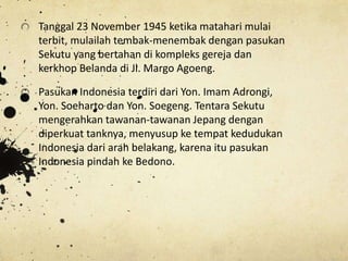Tanggal 23 November 1945 ketika matahari mulai
terbit, mulailah tembak-menembak dengan pasukan
Sekutu yang bertahan di kompleks gereja dan
kerkhop Belanda di Jl. Margo Agoeng.
Pasukan Indonesia terdiri dari Yon. Imam Adrongi,
Yon. Soeharto dan Yon. Soegeng. Tentara Sekutu
mengerahkan tawanan-tawanan Jepang dengan
diperkuat tanknya, menyusup ke tempat kedudukan
Indonesia dari arah belakang, karena itu pasukan
Indonesia pindah ke Bedono.
 