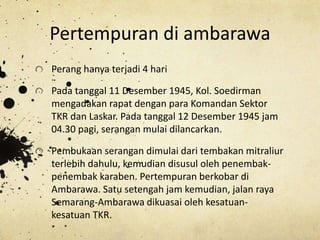 Pertempuran di ambarawa
Perang hanya terjadi 4 hari
Pada tanggal 11 Desember 1945, Kol. Soedirman
mengadakan rapat dengan para Komandan Sektor
TKR dan Laskar. Pada tanggal 12 Desember 1945 jam
04.30 pagi, serangan mulai dilancarkan.
Pembukaan serangan dimulai dari tembakan mitraliur
terlebih dahulu, kemudian disusul oleh penembak-
penembak karaben. Pertempuran berkobar di
Ambarawa. Satu setengah jam kemudian, jalan raya
Semarang-Ambarawa dikuasai oleh kesatuan-
kesatuan TKR.
 