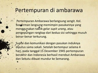 Pertempuran di ambarawa
Pertempuran Ambarawa berlangsung sengit. Kol.
Soedirman langsung memimpin pasukannya yang
menggunakan taktik gelar supit urang, atau
pengepungan rangkap dari kedua sisi sehingga musuh
benar-benar terkurung.
Suplai dan komunikasi dengan pasukan induknya
diputus sama sekali. Setelah bertempur selama 4
hari, pada tanggal 15 Desember 1945 pertempuran
berakhir dan Indonesia berhasil merebut Ambarawa
dan Sekutu dibuat mundur ke Semarang.
 