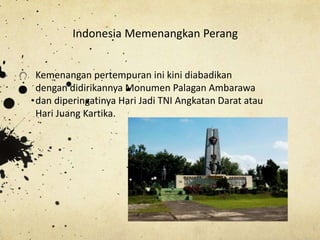 Kemenangan pertempuran ini kini diabadikan
dengan didirikannya Monumen Palagan Ambarawa
dan diperingatinya Hari Jadi TNI Angkatan Darat atau
Hari Juang Kartika.
Indonesia Memenangkan Perang
 