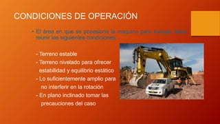 CONDICIONES DE OPERACIÓN
• El área en que se posesiona la maquina para trabajar debe
reunir las siguientes condiciones:
- Terreno estable
- Terreno nivelado para ofrecer
estabilidad y equilibrio estático
- Lo suficientemente amplio para
no interferir en la rotación
- En plano inclinado tomar las
precauciones del caso
 