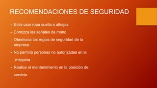 RECOMENDACIONES DE SEGURIDAD
- Evite usar ropa suelta o alhajas
- Conozca las señales de mano
- Obedezca las reglas de seguridad de la
empresa
- No permita personas no autorizadas en la
máquina
- Realice el mantenimiento en la posición de
servicio.
 