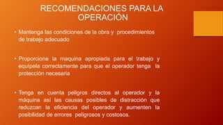 RECOMENDACIONES PARA LA
OPERACIÓN
• Mantenga las condiciones de la obra y procedimientos
de trabajo adecuado
• Proporcione la maquina apropiada para el trabajo y
equípela correctamente para que el operador tenga la
protección necesaria
• Tenga en cuenta peligros directos al operador y la
máquina así las causas posibles de distracción que
reduzcan la eficiencia del operador y aumenten la
posibilidad de errores peligrosos y costosos.
 