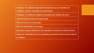 .
Ventilador del radiador impulsado hidráulicamente con velocidad del
ventilador variable controlada electrónicamente
Ventilador reversible para limpieza automática del radiador del motor
Administración del motor microprocesada
Filtros de aire de servicio pesado
Filtro de combustible de dos etapas
Separador de agua adicional de alta capacidad con bomba de cebado eléctrica
Tanque de combustible de gran capacidad que permite 24 horas de operación de
la máquina
 