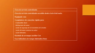 •Área de servicio centralizada
•Área de servicio centralizado accesible desde el nivel del suelo.
•Equipado con:
•Acopladores de conexión rápida para:
–Combustible diesel
–Refrigerante del motor
–Aceite de engranaje de la transmisión de la bomba
–Aceite del motor (colector de aceite)
–Aceite hidráulico
•Enchufe de arranque auxiliar Cat
•Luz indicadora de tanque hidráulico lleno
 