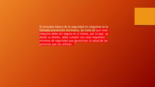 El principio básico de la seguridad en máquinas es la
llamada prevención intrínseca. Se trata de que toda
máquina debe ser segura en sí misma, por lo que, ya
desde su diseño, debe cumplir con unos requisitos
mínimos de seguridad que garanticen la salud de las
personas que las utilizan.
 