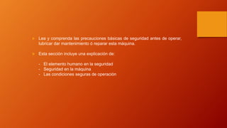  Lea y comprenda las precauciones básicas de seguridad antes de operar,
lubricar dar mantenimiento ó reparar esta máquina.
 Esta sección incluye una explicación de:
- El elemento humano en la seguridad
- Seguridad en la máquina
- Las condiciones seguras de operación
 
