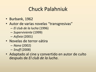 Chuck Palahniuk
• Burbank, 1962
• Autor de varias novelas “transgresivas”
  – El club de la lucha (1996)
  – Superviviente (1999)
  – Asfixia (2001)
• Novelas de terror-sátira
  – Nana (2002)
  – Snuff (2008)
• Adaptado al cine y convertido en autor de culto
  después de El club de la lucha.
 