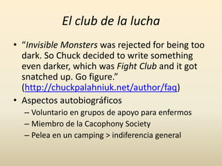 El club de la lucha
• “Invisible Monsters was rejected for being too
  dark. So Chuck decided to write something
  even darker, which was Fight Club and it got
  snatched up. Go figure.”
  (http://chuckpalahniuk.net/author/faq)
• Aspectos autobiográficos
  – Voluntario en grupos de apoyo para enfermos
  – Miembro de la Cacophony Society
  – Pelea en un camping > indiferencia general
 