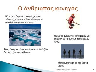 Κάποτε η θερμοκρασία άρχισε να
πέφτει, χιόνια και πάγοι κάλυψαν το
μεγαλύτερο μέρος της γης.
Το κρύο ήταν τόσο πολύ, πού πολλά ζώα
δεν άντεξαν και πέθαναν
Όμως οι άνθρωποι κατάφεραν να
ζήσουν με τη δύναμη του μυαλού
τους.
Μετακινήθηκαν σε πιο ζεστά
μέρη,
15/09/13 7Η ΕΠΟΧΗ ΤΟΥ ΛΙΘΟΥ
 