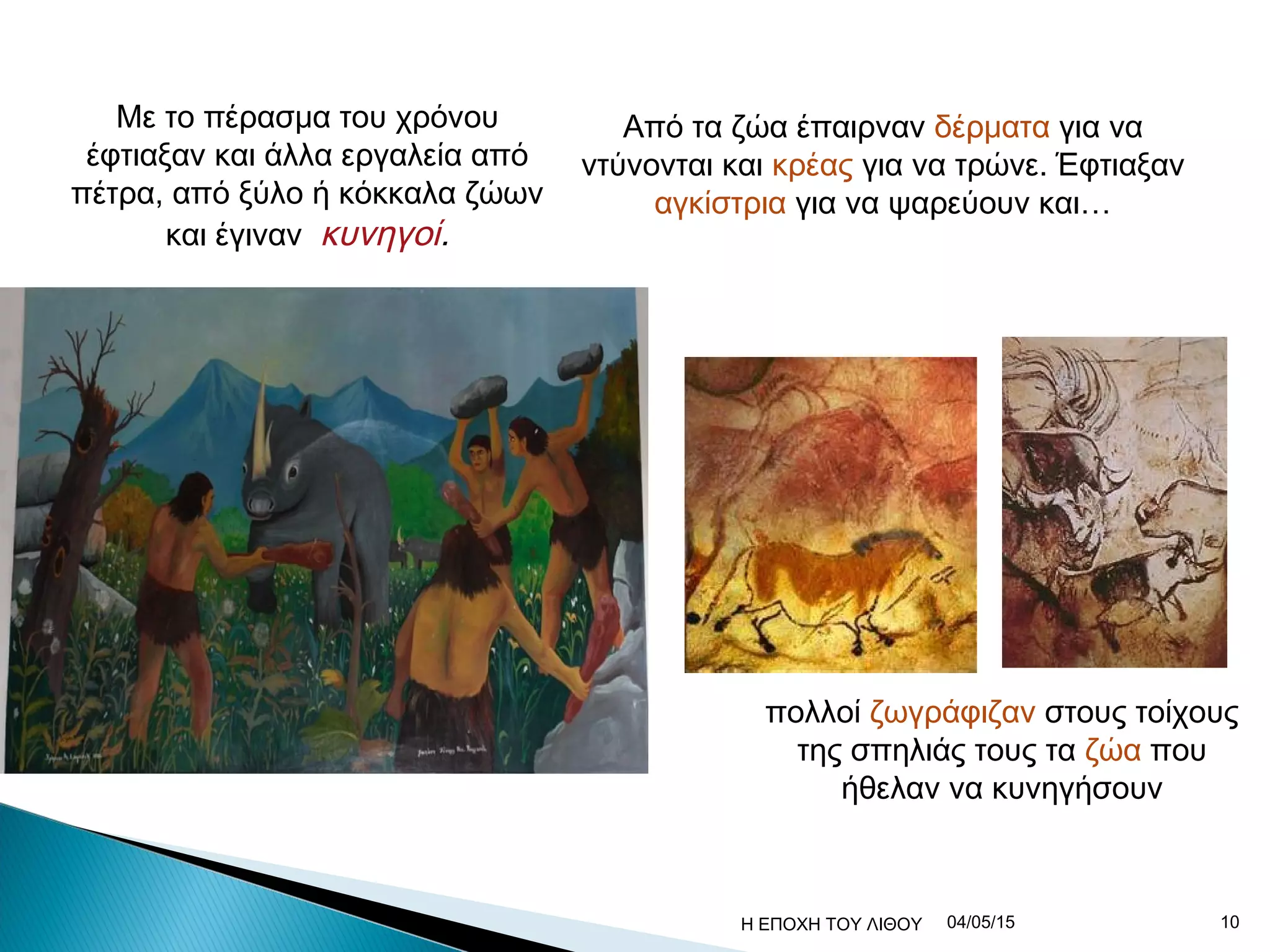 Με το πέρασμα του χρόνου
έφτιαξαν και άλλα εργαλεία από
πέτρα, από ξύλο ή κόκκαλα ζώων
και έγιναν κυνηγοί.
Από τα ζώα έπαιρναν δέρματα για να
ντύνονται και κρέας για να τρώνε. Έφτιαξαν
αγκίστρια για να ψαρεύουν και…
πολλοί ζωγράφιζαν στους τοίχους
της σπηλιάς τους τα ζώα που
ήθελαν να κυνηγήσουν
04/05/15 10Η ΕΠΟΧΗ ΤΟΥ ΛΙΘΟΥ
 