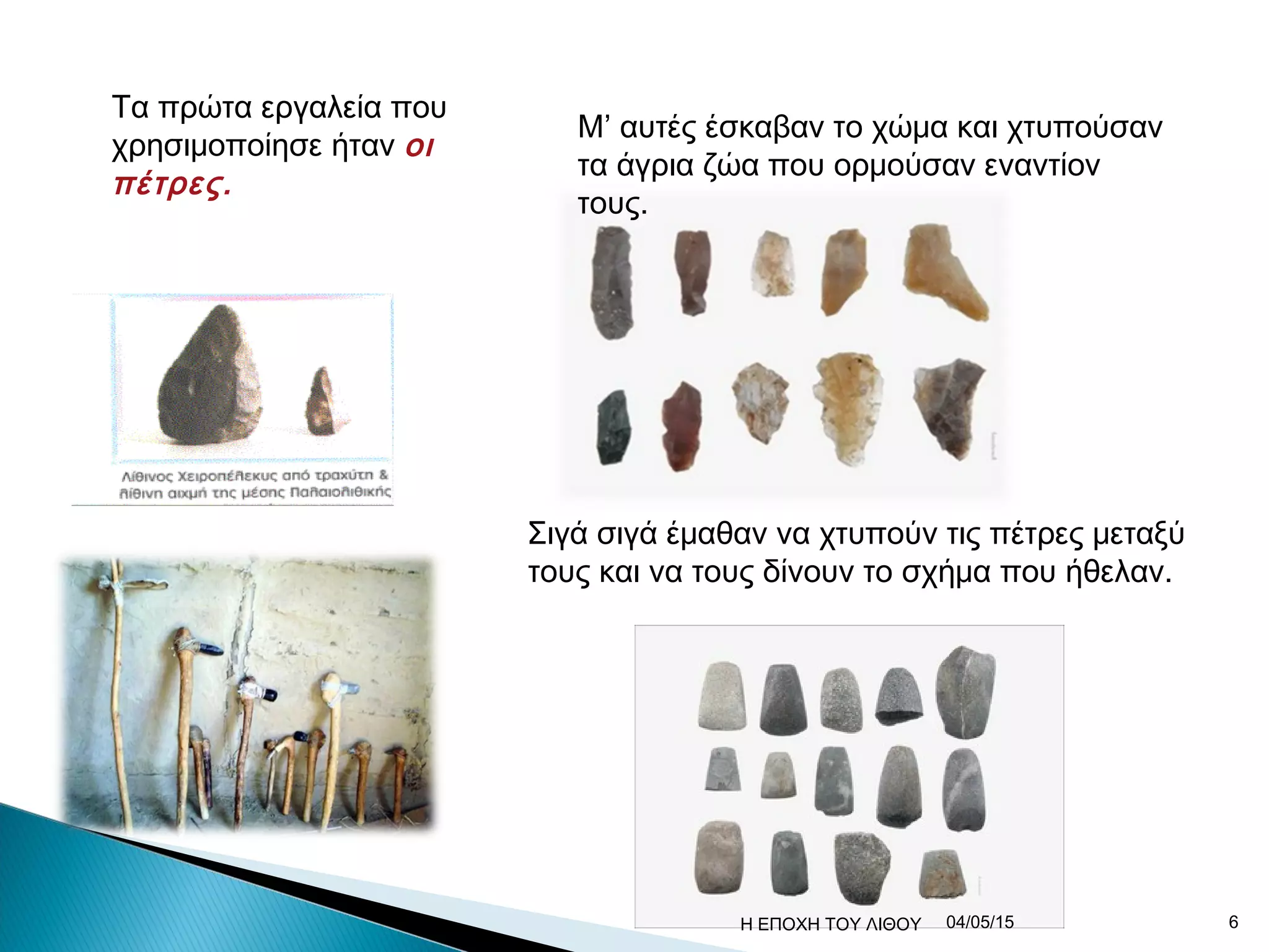 Τα πρώτα εργαλεία που
χρησιμοποίησε ήταν οι
πέτρες.
Μ’ αυτές έσκαβαν το χώμα και χτυπούσαν
τα άγρια ζώα που ορμούσαν εναντίον
τους.
Σιγά σιγά έμαθαν να χτυπούν τις πέτρες μεταξύ
τους και να τους δίνουν το σχήμα που ήθελαν.
04/05/15 6Η ΕΠΟΧΗ ΤΟΥ ΛΙΘΟΥ
 