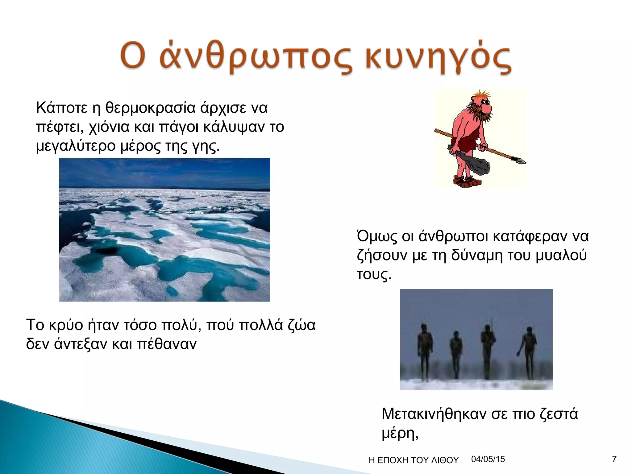 Κάποτε η θερμοκρασία άρχισε να
πέφτει, χιόνια και πάγοι κάλυψαν το
μεγαλύτερο μέρος της γης.
Το κρύο ήταν τόσο πολύ, πού πολλά ζώα
δεν άντεξαν και πέθαναν
Όμως οι άνθρωποι κατάφεραν να
ζήσουν με τη δύναμη του μυαλού
τους.
Μετακινήθηκαν σε πιο ζεστά
μέρη,
04/05/15 7Η ΕΠΟΧΗ ΤΟΥ ΛΙΘΟΥ
 