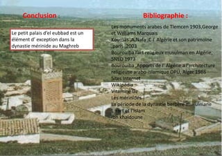 Conclusion :
Le petit palais d’el eubbad est un
élément d’ exception dans la
dynastie mérinide au Maghreb
Bibliographie :
Les monuments arabes de Tlemcen 1903,George
et Williams Marquais
Koumas ,A,Nafa ,C l’ Algérie et son patrimoine
,paris ,2003
Bourouiba l’art religieux musulman en Algérie,
SNED 1973
Bourouiba ,Apports de l’ Algérie a l’architecture
religieuse arabo-islamique OPU, Alger 1986
Sites Internet
Wikipédia
Vitamine Dz
Les mérinides
La période de la dynastie berbère musulmane
L »art et l’Islam
Ibn khaldoune
 