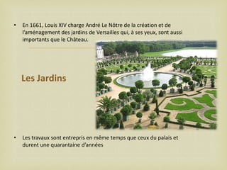 •

En 1661, Louis XIV charge André Le Nôtre de la création et de
l’aménagement des jardins de Versailles qui, à ses yeux, sont aussi
importants que le Château.



Les Jardins

•

Les travaux sont entrepris en même temps que ceux du palais et
durent une quarantaine d’années

 