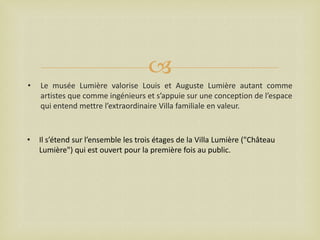 
•

Le musée Lumière valorise Louis et Auguste Lumière autant comme
artistes que comme ingénieurs et s’appuie sur une conception de l’espace
qui entend mettre l’extraordinaire Villa familiale en valeur.

•

Il s’étend sur l’ensemble les trois étages de la Villa Lumière ("Château
Lumière") qui est ouvert pour la première fois au public.

 