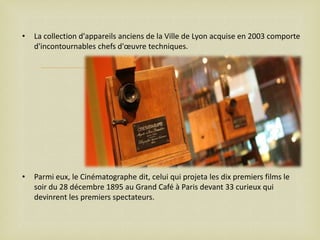 •

La collection d'appareils anciens de la Ville de Lyon acquise en 2003 comporte
d'incontournables chefs d'œuvre techniques.



•

Parmi eux, le Cinématographe dit, celui qui projeta les dix premiers films le
soir du 28 décembre 1895 au Grand Café à Paris devant 33 curieux qui
devinrent les premiers spectateurs.

 