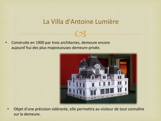 La Villa d'Antoine Lumière


•

Construite en 1900 par trois architectes, demeure encore
aujourd`hui des plus majestueuses demeure privée.

•

Objet d’une précision sidérante, elle permettra au visiteur de tout connaître
sur la demeure.

 